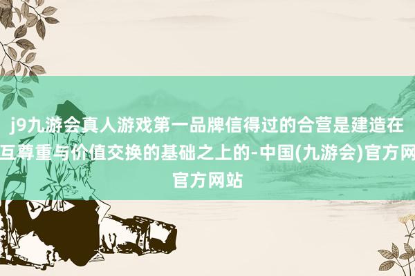 j9九游会真人游戏第一品牌信得过的合营是建造在相互尊重与价值交换的基础之上的-中国(九游会)官方网站