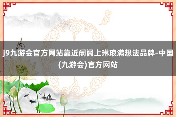 j9九游会官方网站靠近阛阓上琳琅满想法品牌-中国(九游会)官方网站