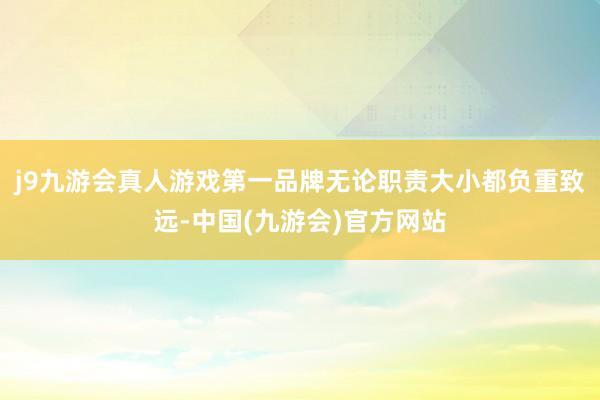 j9九游会真人游戏第一品牌无论职责大小都负重致远-中国(九游会)官方网站