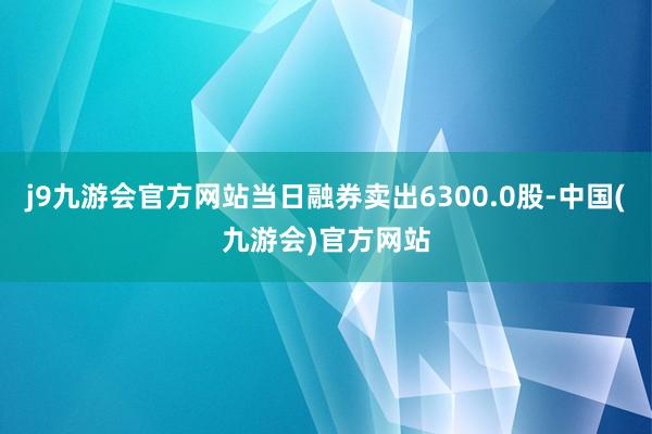 j9九游会官方网站当日融券卖出6300.0股-中国(九游会)官方网站
