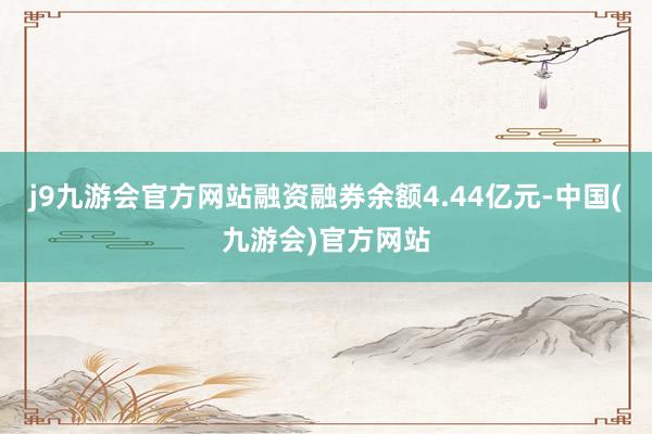 j9九游会官方网站融资融券余额4.44亿元-中国(九游会)官方网站