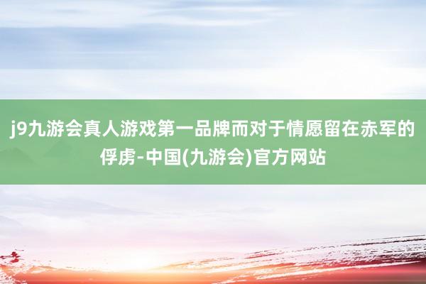 j9九游会真人游戏第一品牌而对于情愿留在赤军的俘虏-中国(九游会)官方网站