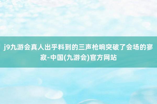 j9九游会真人出乎料到的三声枪响突破了会场的寥寂-中国(九游会)官方网站
