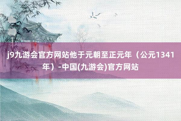 j9九游会官方网站他于元朝至正元年（公元1341年）-中国(九游会)官方网站