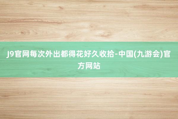 J9官网每次外出都得花好久收拾-中国(九游会)官方网站
