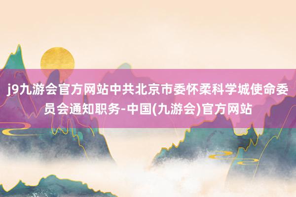 j9九游会官方网站中共北京市委怀柔科学城使命委员会通知职务-中国(九游会)官方网站