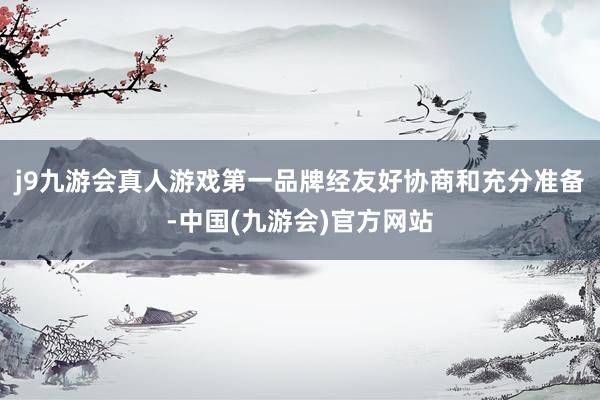 j9九游会真人游戏第一品牌经友好协商和充分准备-中国(九游会)官方网站