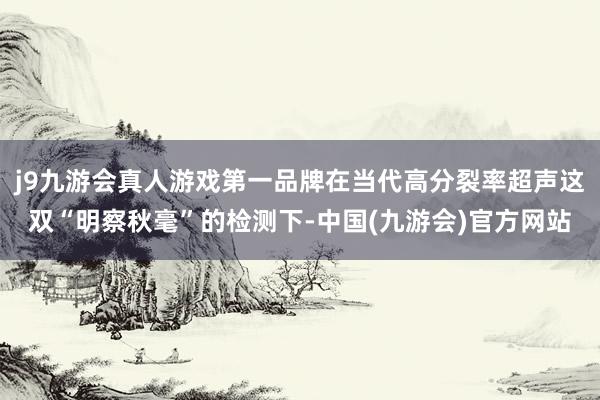 j9九游会真人游戏第一品牌在当代高分裂率超声这双“明察秋毫”的检测下-中国(九游会)官方网站
