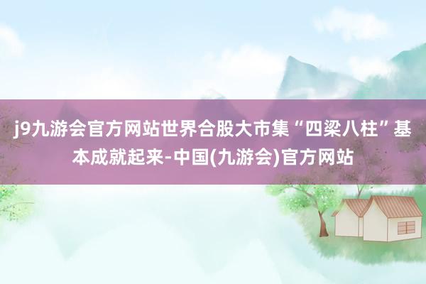 j9九游会官方网站世界合股大市集“四梁八柱”基本成就起来-中国(九游会)官方网站