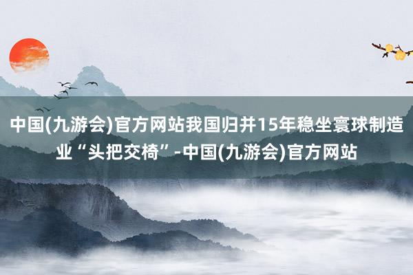 中国(九游会)官方网站我国归并15年稳坐寰球制造业“头把交椅”-中国(九游会)官方网站