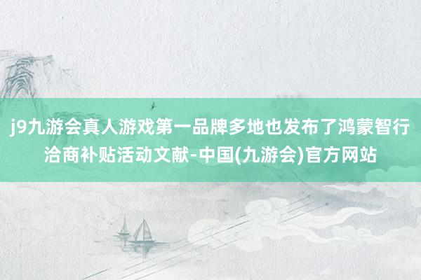 j9九游会真人游戏第一品牌多地也发布了鸿蒙智行洽商补贴活动文献-中国(九游会)官方网站