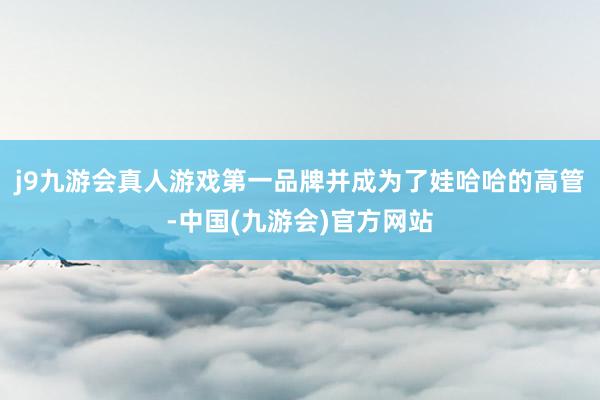 j9九游会真人游戏第一品牌并成为了娃哈哈的高管-中国(九游会)官方网站