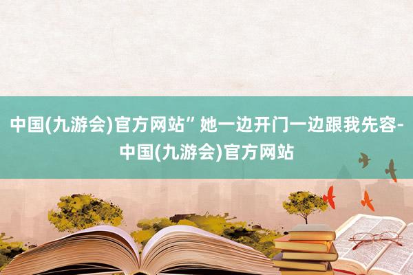中国(九游会)官方网站”她一边开门一边跟我先容-中国(九游会)官方网站