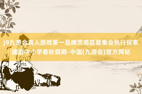 j9九游会真人游戏第一品牌荧惑区县集会执行探索建造中小学春秋假期-中国(九游会)官方网站