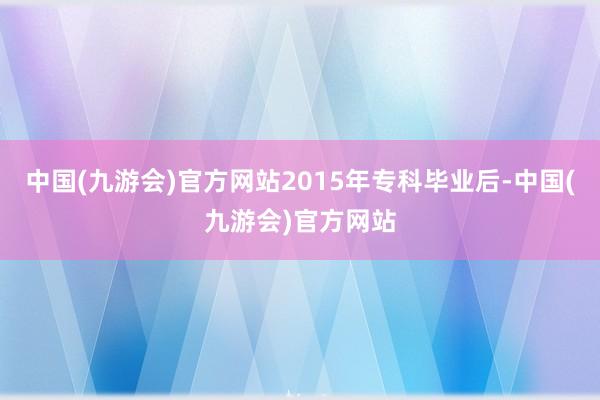 中国(九游会)官方网站2015年专科毕业后-中国(九游会)官方网站