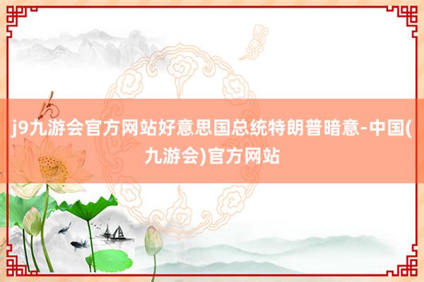 j9九游会官方网站好意思国总统特朗普暗意-中国(九游会)官方网站