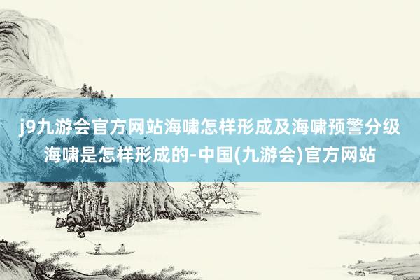 j9九游会官方网站　　海啸怎样形成及海啸预警分级　　海啸是怎样形成的-中国(九游会)官方网站