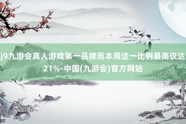 j9九游会真人游戏第一品牌而本周这一比例最高仅达21%-中国(九游会)官方网站