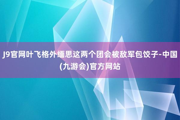 J9官网叶飞格外缅思这两个团会被敌军包饺子-中国(九游会)官方网站