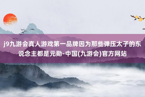 j9九游会真人游戏第一品牌因为那些弹压太子的东说念主都是元勋-中国(九游会)官方网站