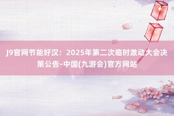 J9官网节能好汉：2025年第二次临时激动大会决策公告-中国(九游会)官方网站