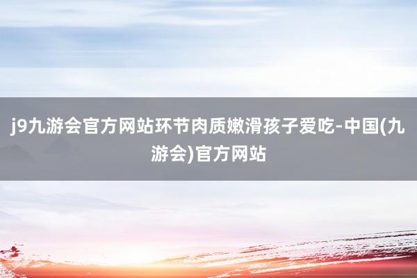 j9九游会官方网站环节肉质嫩滑孩子爱吃-中国(九游会)官方网站