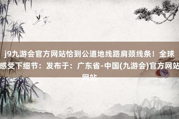 j9九游会官方网站恰到公道地线路肩颈线条！全球感受下细节：发布于：广东省-中国(九游会)官方网站