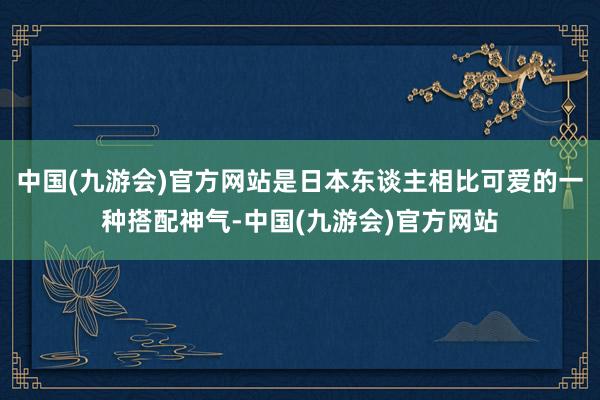 中国(九游会)官方网站是日本东谈主相比可爱的一种搭配神气-中国(九游会)官方网站