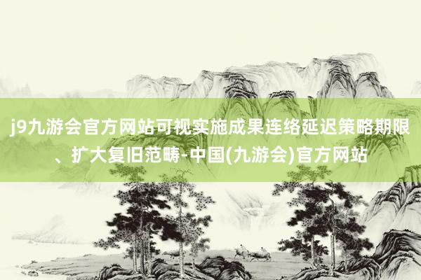 j9九游会官方网站可视实施成果连络延迟策略期限、扩大复旧范畴-中国(九游会)官方网站
