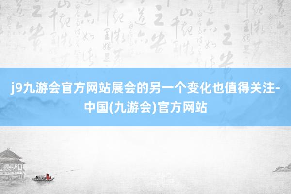 j9九游会官方网站展会的另一个变化也值得关注-中国(九游会)官方网站