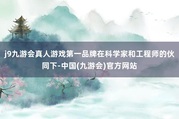 j9九游会真人游戏第一品牌在科学家和工程师的伙同下-中国(九游会)官方网站