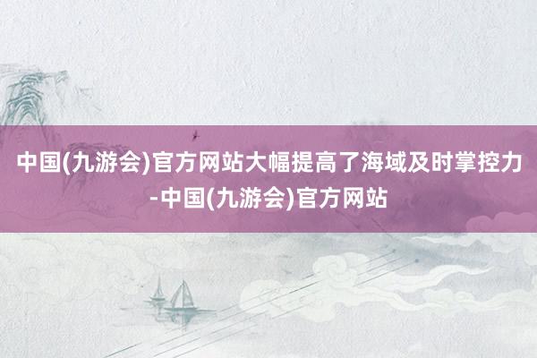 中国(九游会)官方网站大幅提高了海域及时掌控力-中国(九游会)官方网站