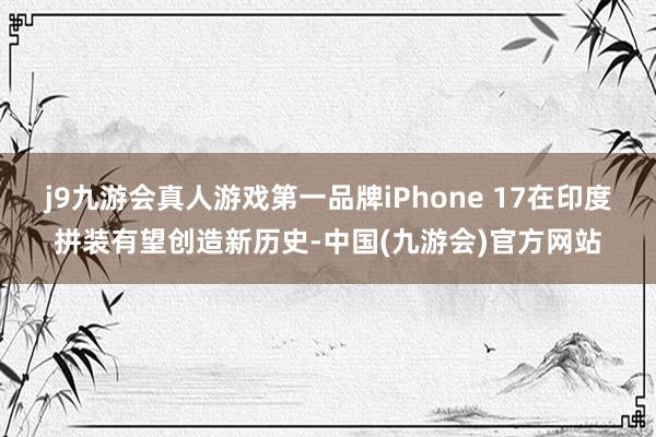 j9九游会真人游戏第一品牌iPhone 17在印度拼装有望创造新历史-中国(九游会)官方网站