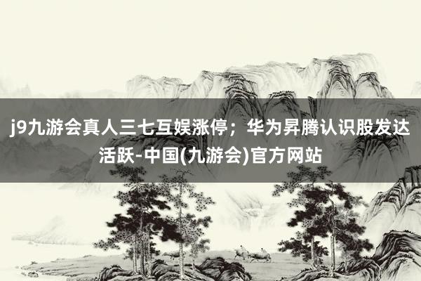 j9九游会真人三七互娱涨停；　　华为昇腾认识股发达活跃-中国(九游会)官方网站