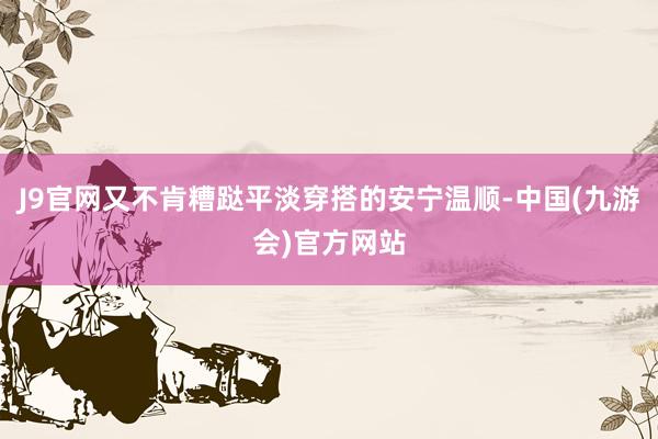J9官网又不肯糟跶平淡穿搭的安宁温顺-中国(九游会)官方网站
