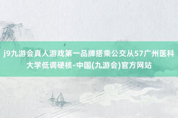j9九游会真人游戏第一品牌搭乘公交从57广州医科大学低调硬核-中国(九游会)官方网站