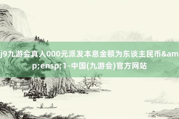 j9九游会真人000元派发本息金额为东谈主民币 1-中国(九游会)官方网站