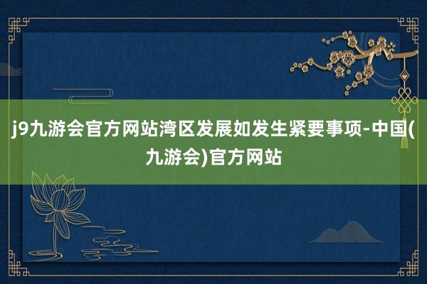 j9九游会官方网站湾区发展如发生紧要事项-中国(九游会)官方网站