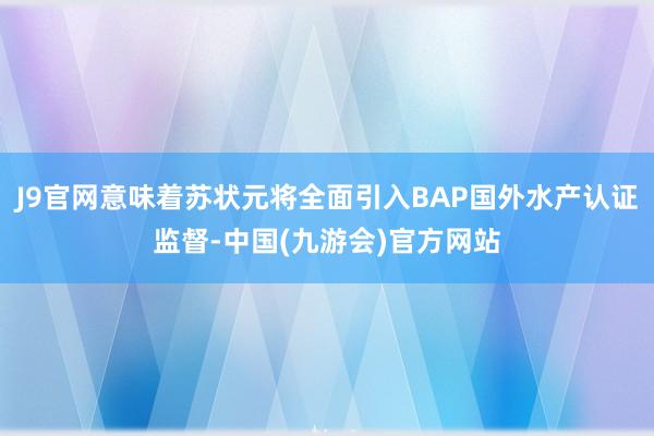 J9官网意味着苏状元将全面引入BAP国外水产认证监督-中国(九游会)官方网站