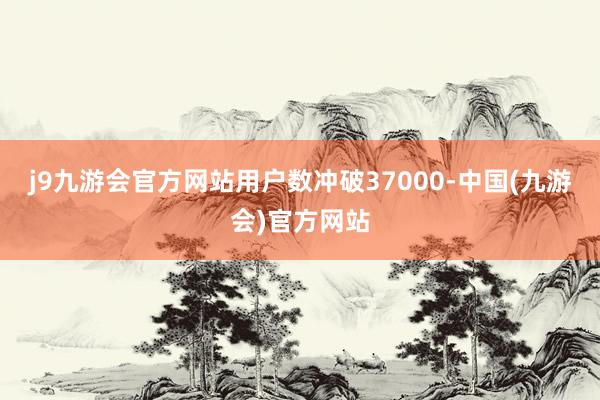 j9九游会官方网站用户数冲破37000-中国(九游会)官方网站