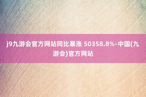 j9九游会官方网站同比暴涨 50358.8%-中国(九游会)官方网站