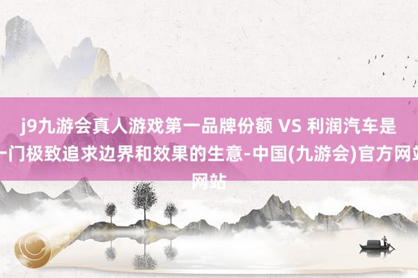 j9九游会真人游戏第一品牌份额 VS 利润汽车是一门极致追求边界和效果的生意-中国(九游会)官方网站