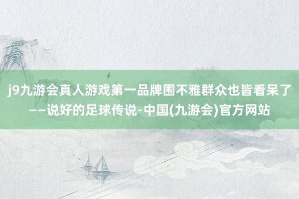 j9九游会真人游戏第一品牌围不雅群众也皆看呆了——说好的足球传说-中国(九游会)官方网站