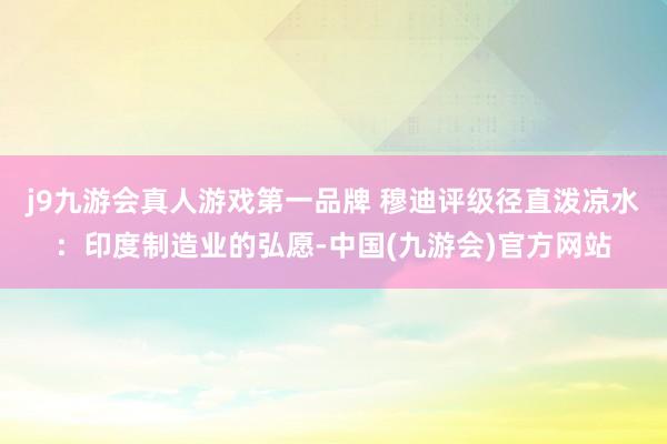 j9九游会真人游戏第一品牌 穆迪评级径直泼凉水：印度制造业的弘愿-中国(九游会)官方网站
