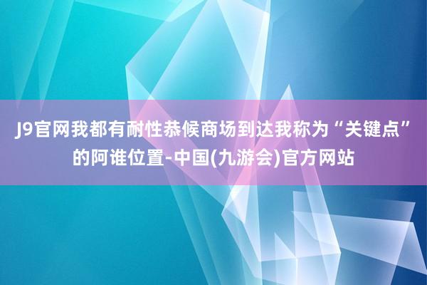 J9官网我都有耐性恭候商场到达我称为“关键点”的阿谁位置-中国(九游会)官方网站