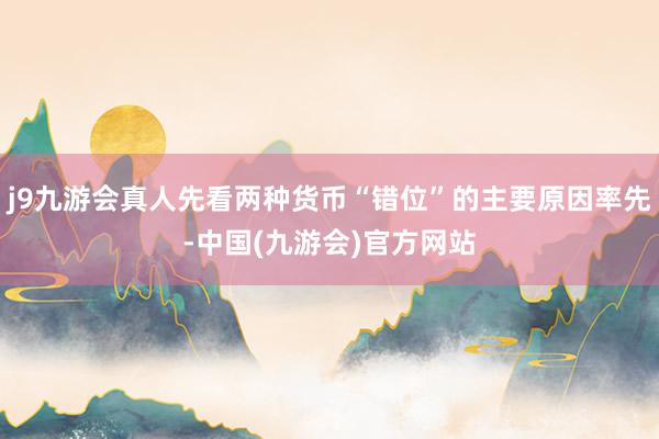 j9九游会真人先看两种货币“错位”的主要原因率先-中国(九游会)官方网站