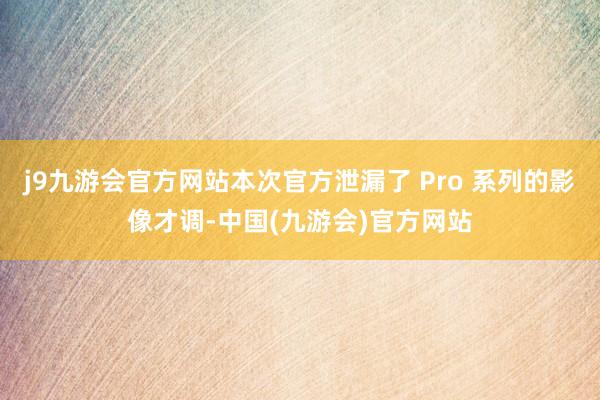 j9九游会官方网站本次官方泄漏了 Pro 系列的影像才调-中国(九游会)官方网站