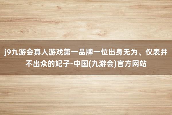 j9九游会真人游戏第一品牌一位出身无为、仪表并不出众的妃子-中国(九游会)官方网站