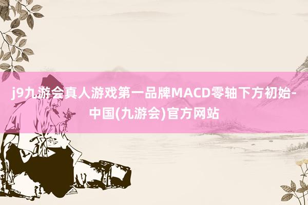 j9九游会真人游戏第一品牌MACD零轴下方初始-中国(九游会)官方网站