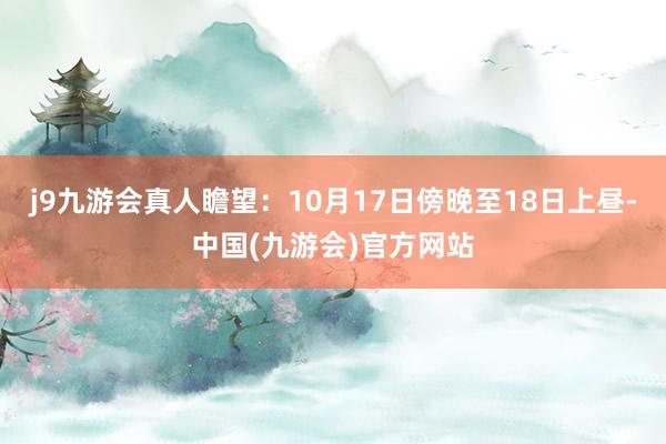 j9九游会真人瞻望:10月17日傍晚至18日上昼-中国(九游会)官方网站